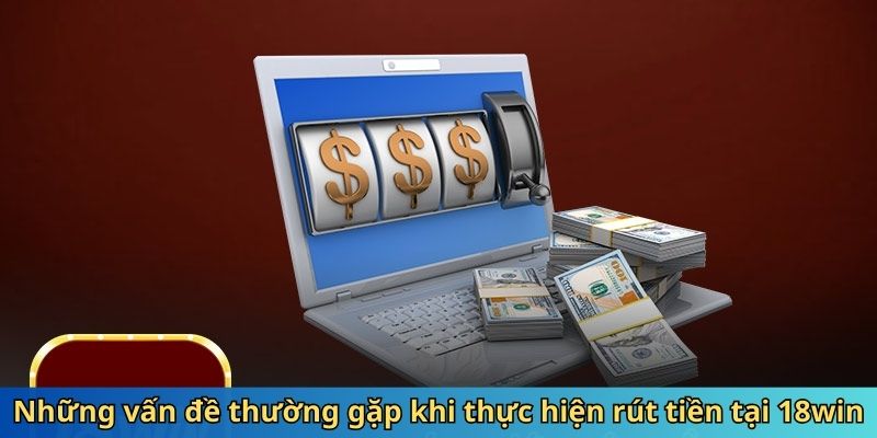 Những vấn đề thường gặp khi thực hiện rút tiền tại 18win