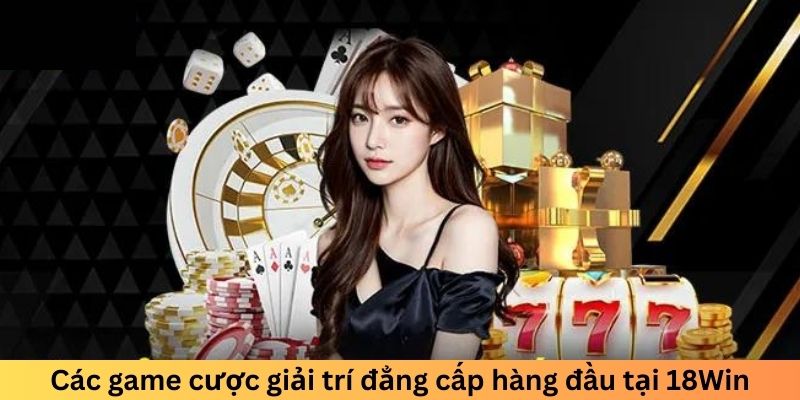 Các game cược giải trí đẳng cấp hàng đầu tại 18Win